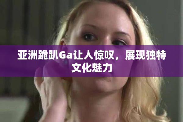 亚洲跪趴Ga让人惊叹，展现独特文化魅力