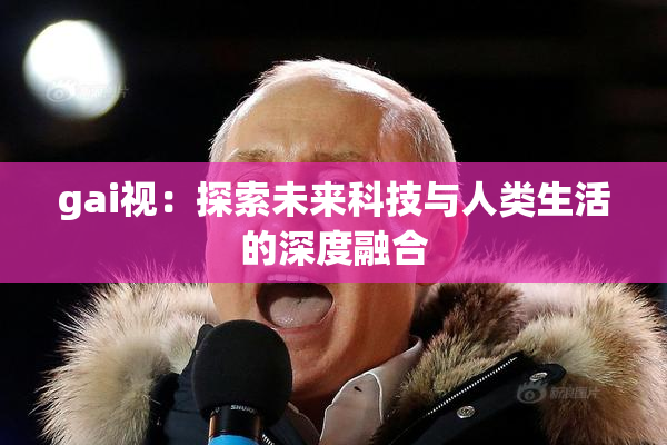 gai视：探索未来科技与人类生活的深度融合