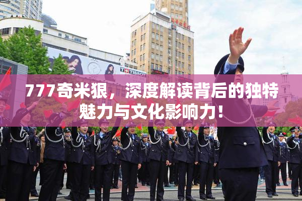 777奇米狠，深度解读背后的独特魅力与文化影响力！