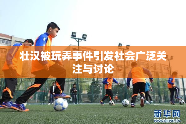 壮汉被玩弄事件引发社会广泛关注与讨论