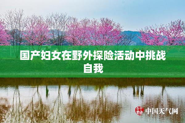 国产妇女在野外探险活动中挑战自我