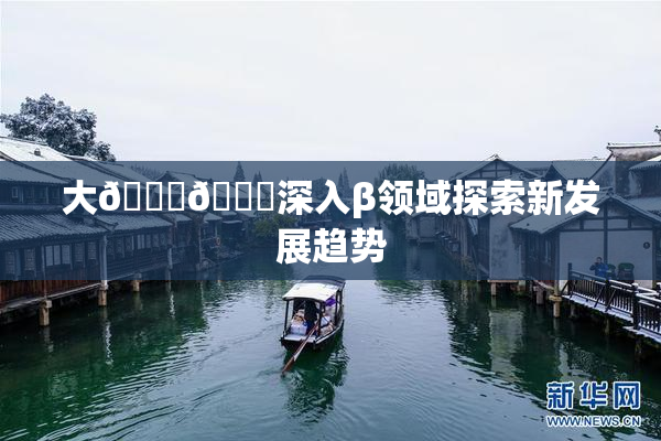 大🐔🐔深入β领域探索新发展趋势