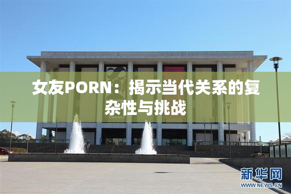 女友PORN：揭示当代关系的复杂性与挑战