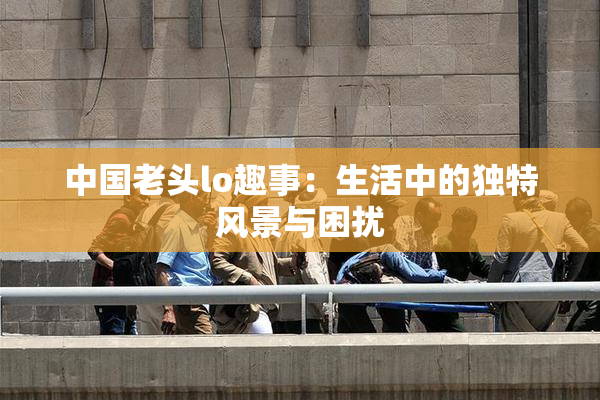 中国老头lo趣事：生活中的独特风景与困扰