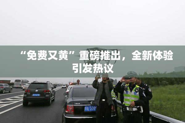 “免费又黄”重磅推出，全新体验引发热议