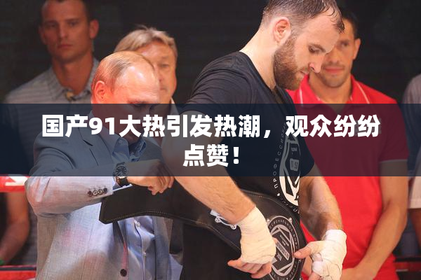 国产91大热引发热潮，观众纷纷点赞！