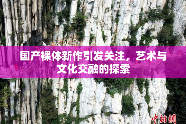 国产裸体新作引发关注，艺术与文化交融的探索