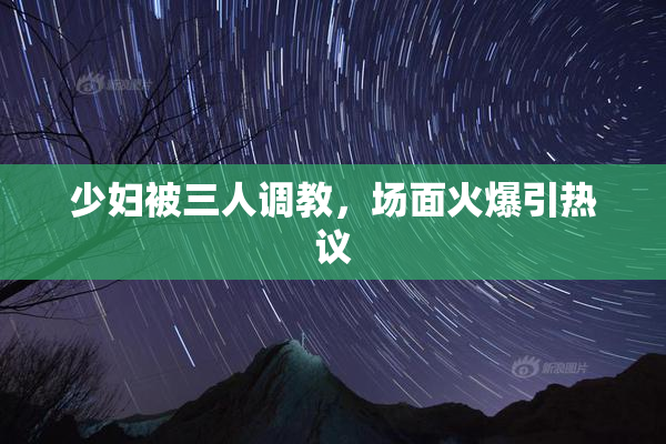 少妇被三人调教，场面火爆引热议