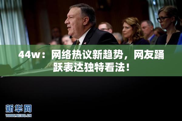 44w：网络热议新趋势，网友踊跃表达独特看法！