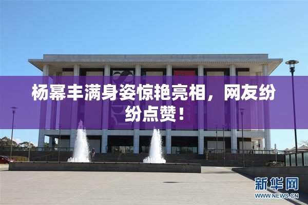 杨幂丰满身姿惊艳亮相，网友纷纷点赞！