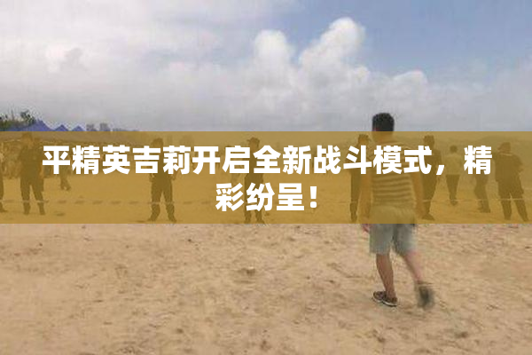 平精英吉莉开启全新战斗模式，精彩纷呈！
