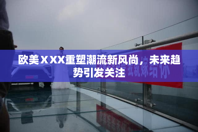欧美ⅩXX重塑潮流新风尚，未来趋势引发关注