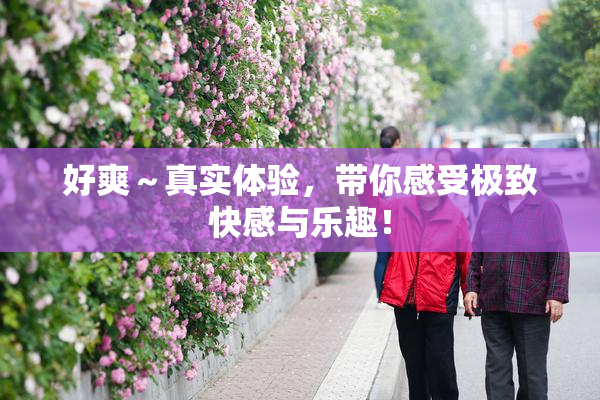 好爽～真实体验，带你感受极致快感与乐趣！