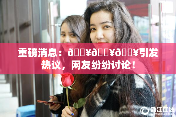 重磅消息：🔥🔥🔥引发热议，网友纷纷讨论！