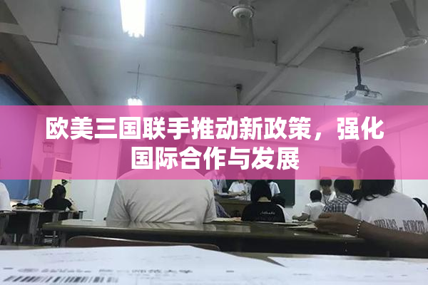 欧美三国联手推动新政策，强化国际合作与发展