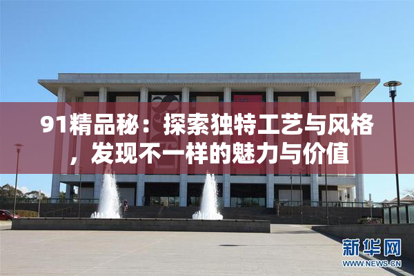 91精品秘：探索独特工艺与风格，发现不一样的魅力与价值