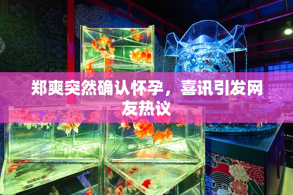 郑爽突然确认怀孕，喜讯引发网友热议