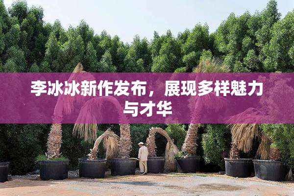 李冰冰新作发布，展现多样魅力与才华