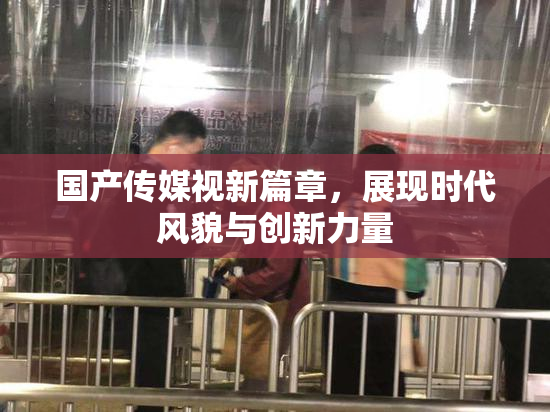 国产传媒视新篇章，展现时代风貌与创新力量