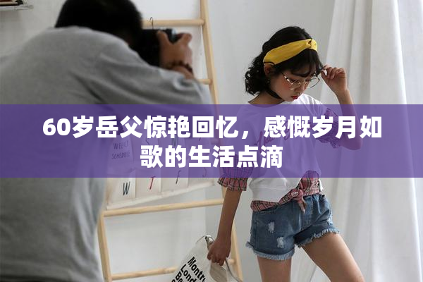 60岁岳父惊艳回忆，感慨岁月如歌的生活点滴