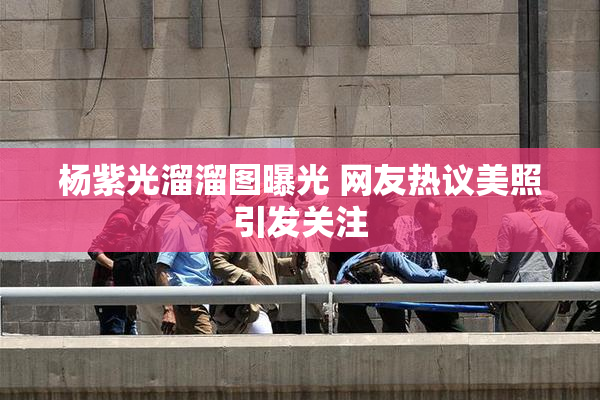 杨紫光溜溜图曝光 网友热议美照引发关注