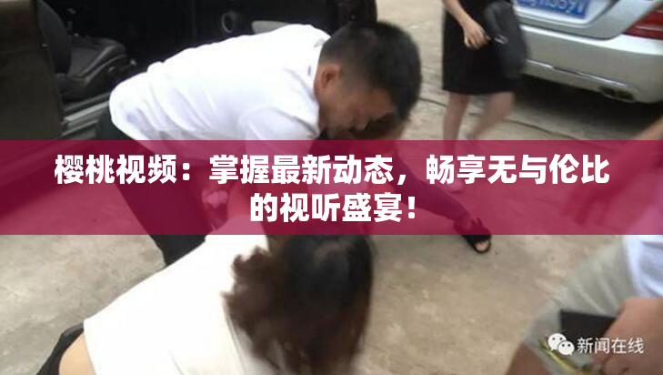 樱桃视频：掌握最新动态，畅享无与伦比的视听盛宴！