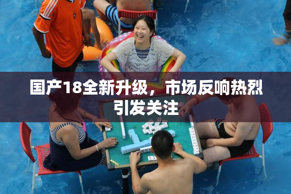 国产18全新升级，市场反响热烈引发关注