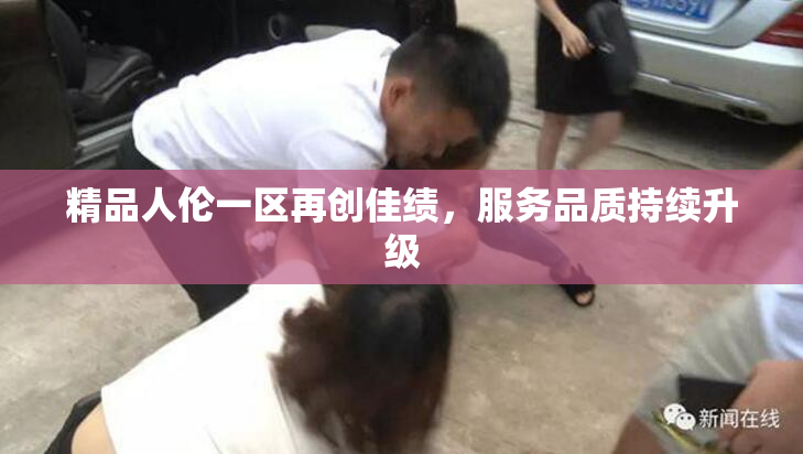 精品人伦一区再创佳绩，服务品质持续升级