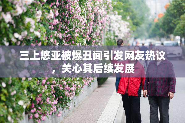 三上悠亚被爆丑闻引发网友热议，关心其后续发展