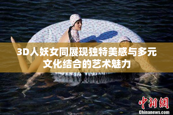 3D人妖女同展现独特美感与多元文化结合的艺术魅力