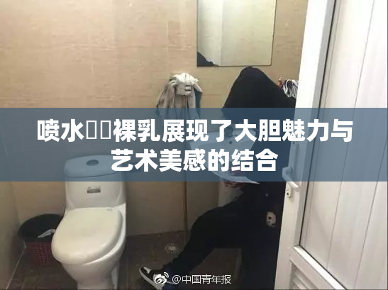 喷水❌‌裸乳展现了大胆魅力与艺术美感的结合
