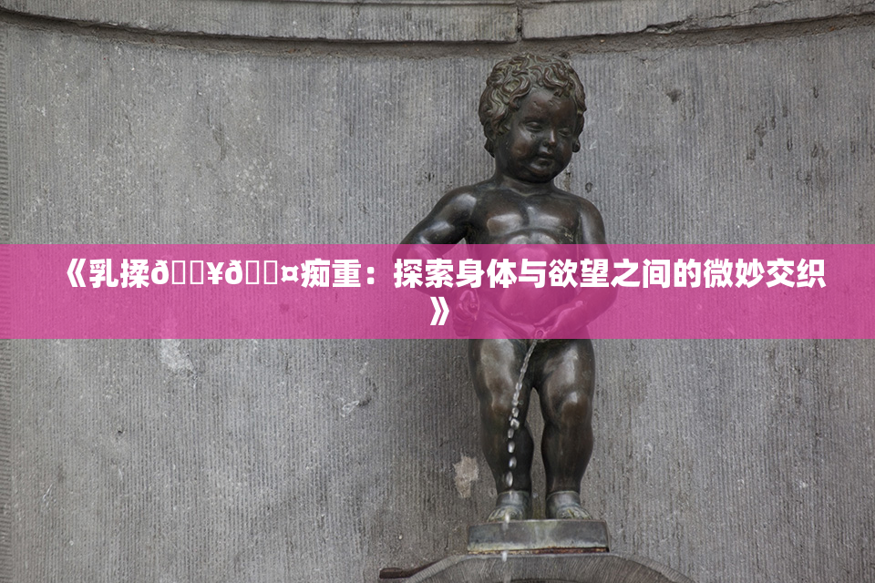 《乳揉🔥🖤痴重：探索身体与欲望之间的微妙交织》