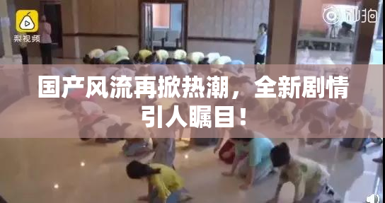 国产风流再掀热潮，全新剧情引人瞩目！