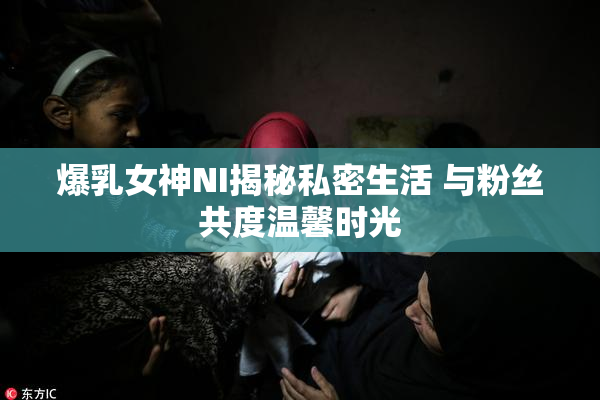 爆乳女神NI揭秘私密生活 与粉丝共度温馨时光