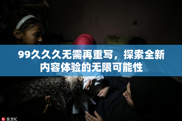 99久久久无需再重写，探索全新内容体验的无限可能性