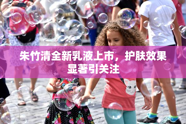 朱竹清全新乳液上市，护肤效果显著引关注