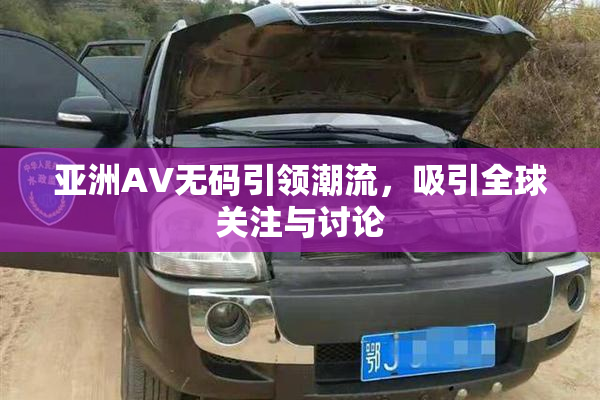 亚洲AV无码引领潮流，吸引全球关注与讨论