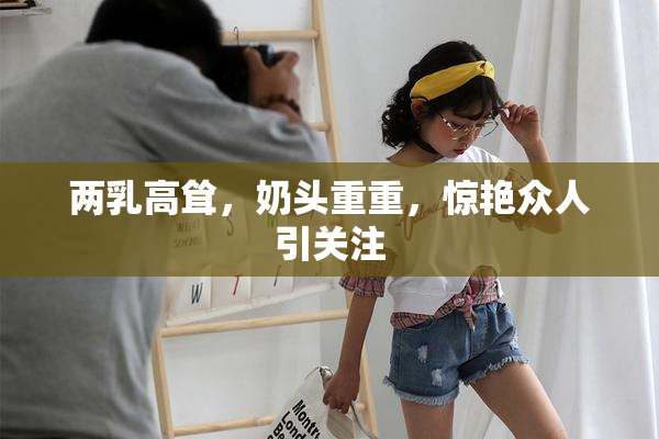 两乳高耸，奶头重重，惊艳众人引关注