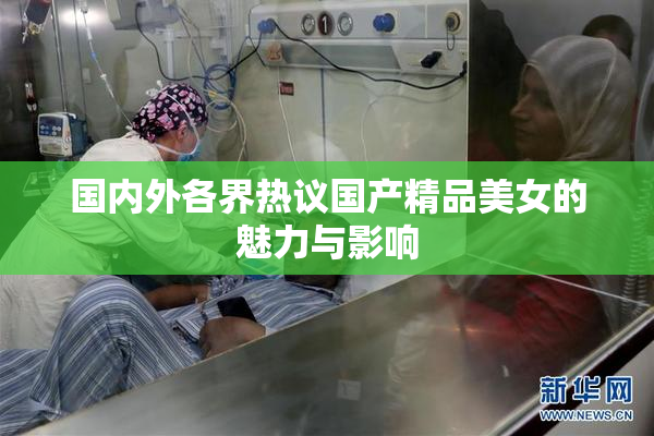 国内外各界热议国产精品美女的魅力与影响