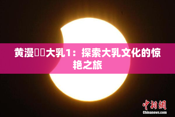 黄漫❌‌大乳1：探索大乳文化的惊艳之旅