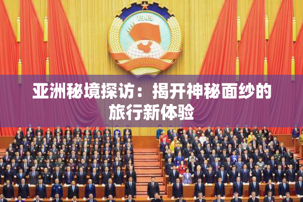 亚洲秘境探访：揭开神秘面纱的旅行新体验