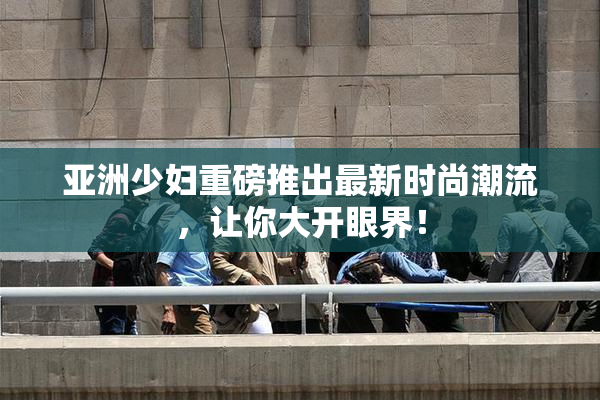 亚洲少妇重磅推出最新时尚潮流，让你大开眼界！