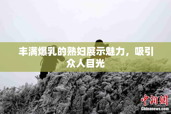 丰满爆乳的熟妇展示魅力，吸引众人目光