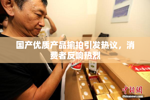 国产优质产品揄拍引发热议，消费者反响热烈