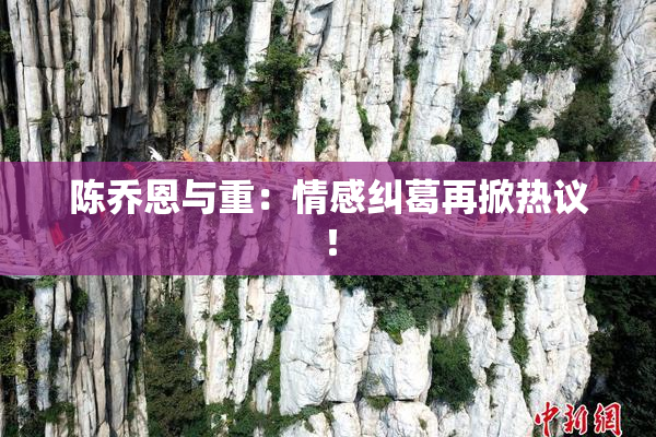 陈乔恩与重：情感纠葛再掀热议！