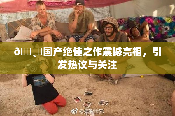 🌸‌国产绝佳之作震撼亮相，引发热议与关注