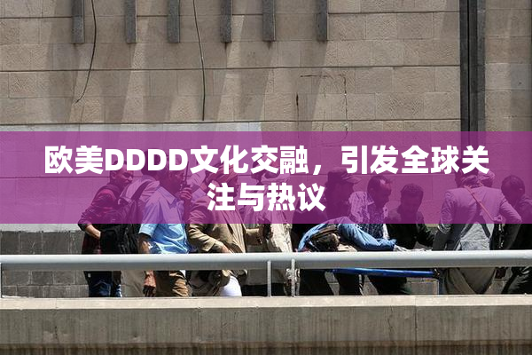 欧美DDDD文化交融，引发全球关注与热议