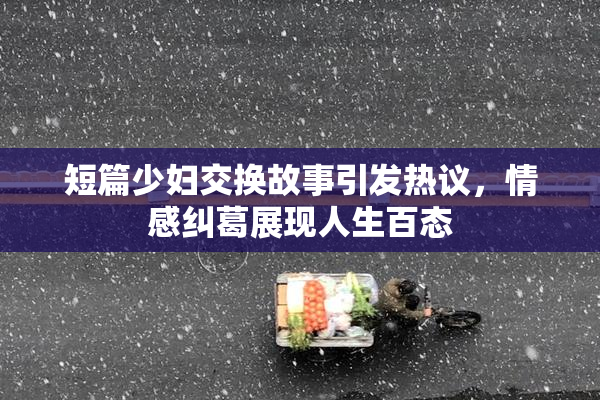 短篇少妇交换故事引发热议，情感纠葛展现人生百态