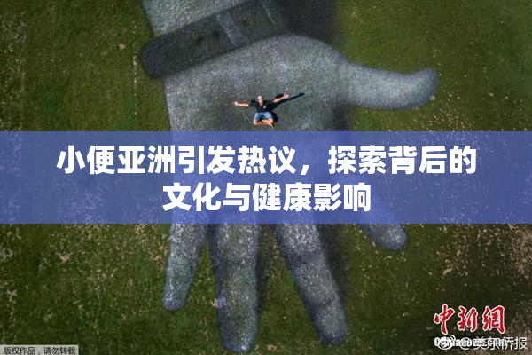 小便亚洲引发热议，探索背后的文化与健康影响