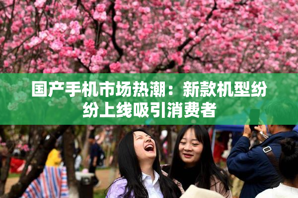 国产手机市场热潮：新款机型纷纷上线吸引消费者